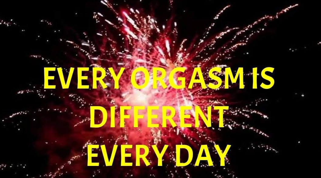 EVERY ORGASM IS  DIFFERENT, EVERY DAY